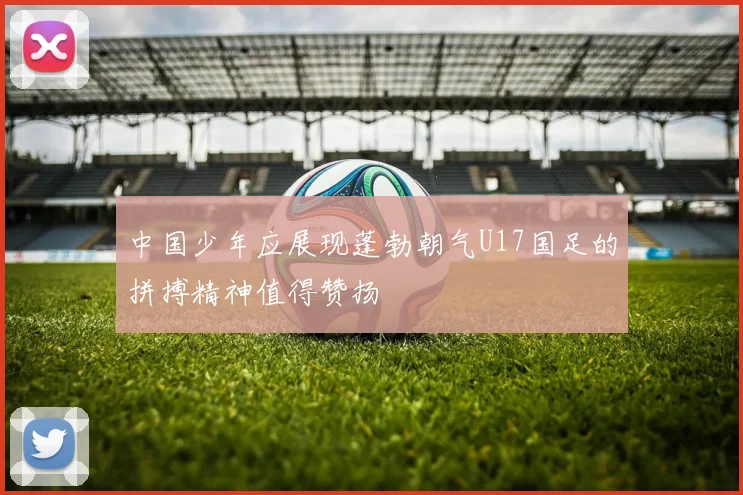 中国少年应展现蓬勃朝气U17国足的拼搏精神值得赞扬