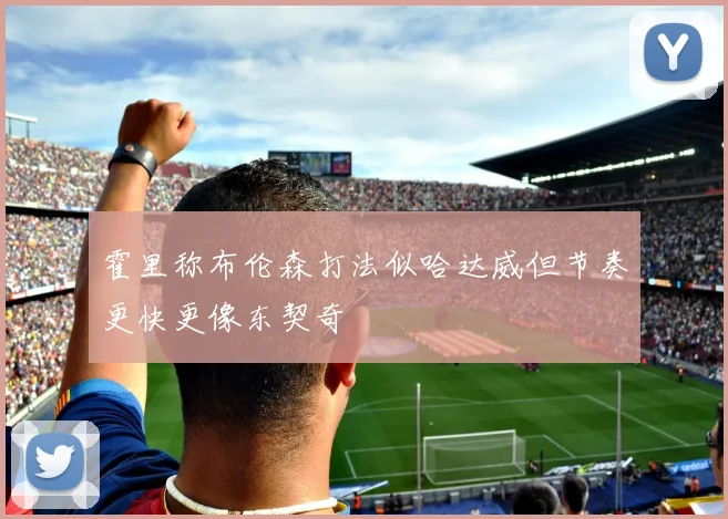 霍里称布伦森打法似哈达威但节奏更快更像东契奇
