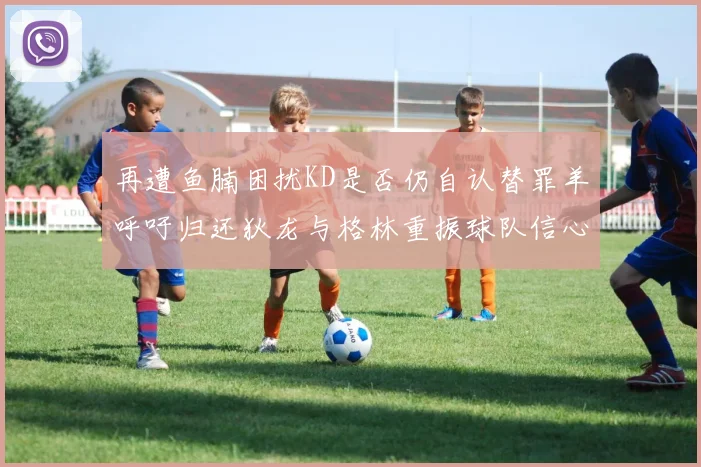 再遭鱼腩困扰KD是否仍自认替罪羊呼吁归还狄龙与格林重振球队信心