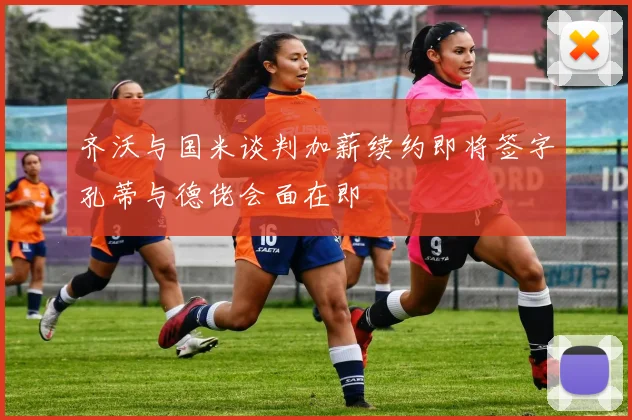 齐沃与国米谈判加薪续约即将签字孔蒂与德佬会面在即
