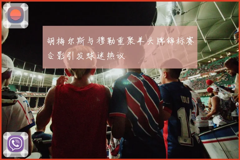 胡梅尔斯与穆勒重聚羊头牌锦标赛合影引发球迷热议