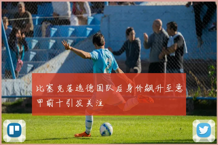 比塞克落选德国队后身价飙升至意甲前十引发关注