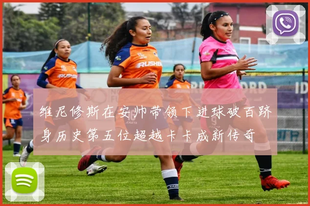 维尼修斯在安帅带领下进球破百跻身历史第五位超越卡卡成新传奇