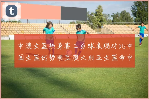 中澳女篮热身赛三分球表现对比中国女篮优势明显澳大利亚女篮命中率低下