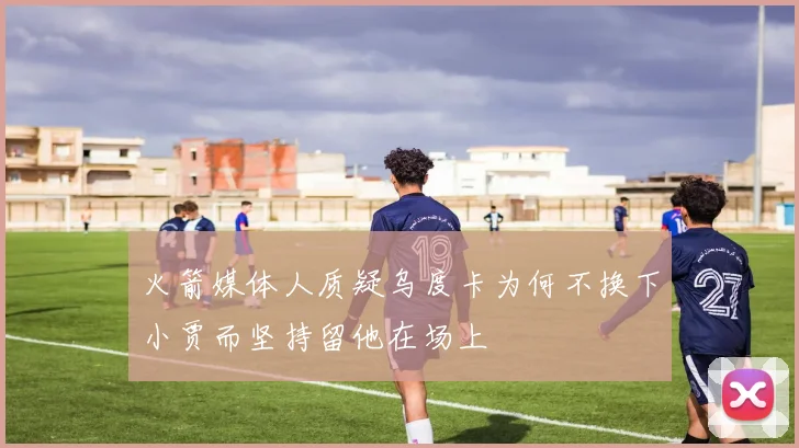 火箭媒体人质疑乌度卡为何不换下小贾而坚持留他在场上