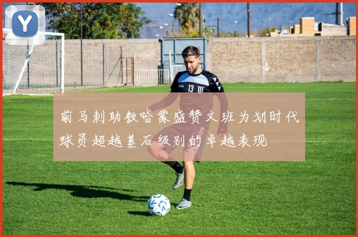 前马刺助教哈蒙盛赞文班为划时代球员超越基石级别的卓越表现