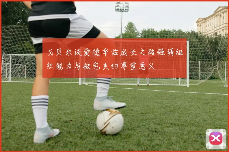 戈贝尔谈爱德华兹成长之路强调组织能力与被包夹的尊重意义