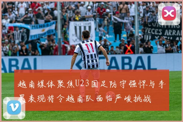越南媒体聚焦U23国足防守强悍与李昊表现将令越南队面临严峻挑战
