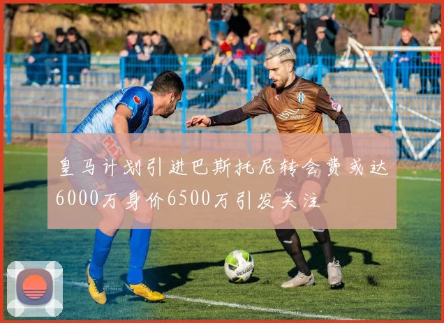 皇马计划引进巴斯托尼转会费或达6000万身价6500万引发关注