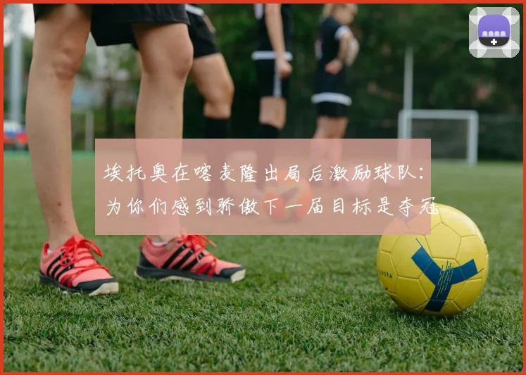 埃托奥在喀麦隆出局后激励球队：为你们感到骄傲下一届目标是夺冠