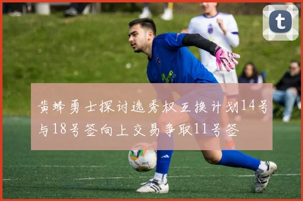 黄蜂勇士探讨选秀权互换计划14号与18号签向上交易争取11号签