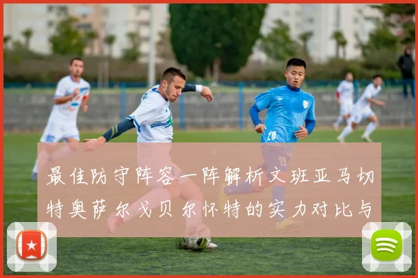 最佳防守阵容一阵解析文班亚马切特奥萨尔戈贝尔怀特的实力对比与展望