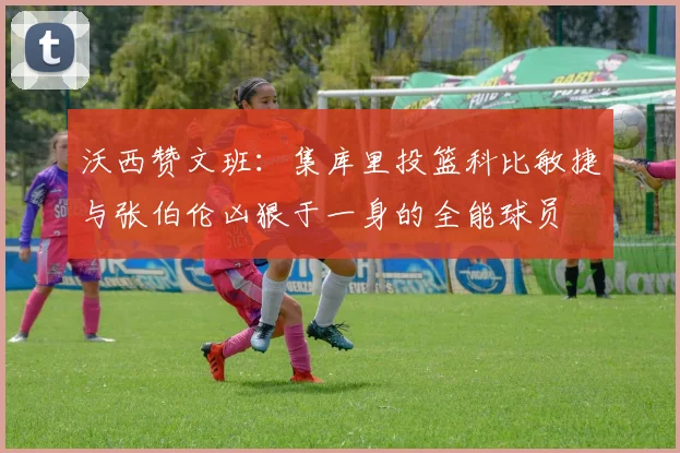 沃西赞文班：集库里投篮科比敏捷与张伯伦凶狠于一身的全能球员