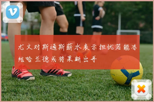 尤文对斯通斯薪水表示担忧若能冻结哈兰德或将果断出手