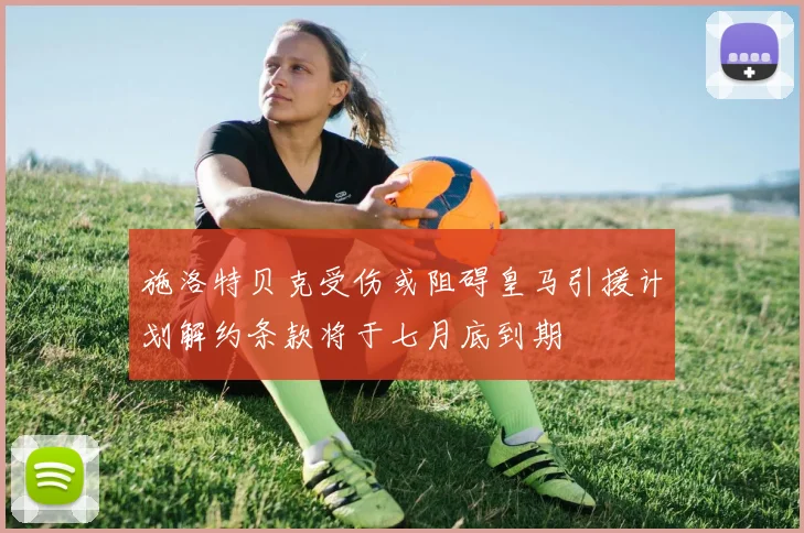施洛特贝克受伤或阻碍皇马引援计划解约条款将于七月底到期