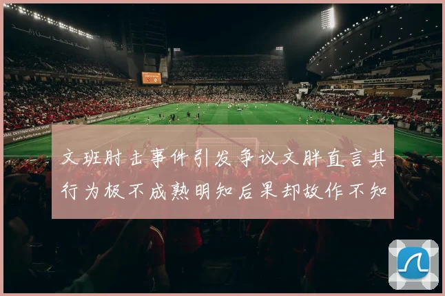 文班肘击事件引发争议文胖直言其行为极不成熟明知后果却故作不知