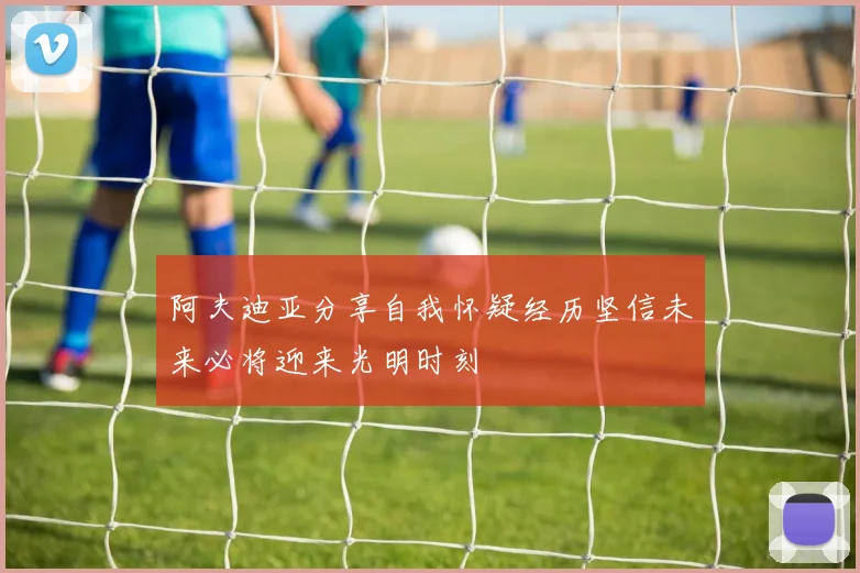 阿夫迪亚分享自我怀疑经历坚信未来必将迎来光明时刻