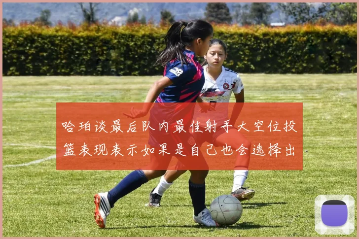 哈珀谈最后队内最佳射手大空位投篮表现表示如果是自己也会选择出手