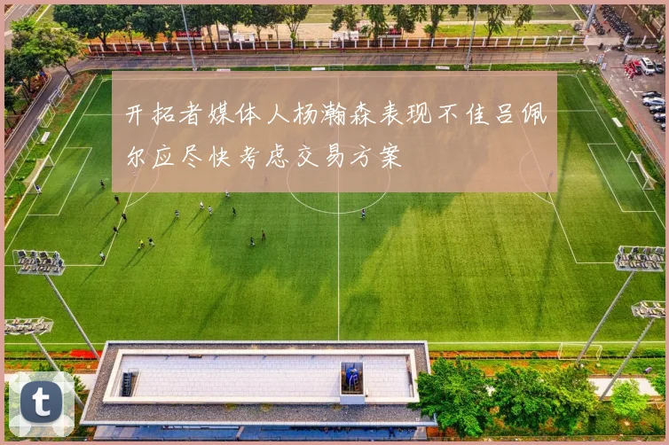 开拓者媒体人杨瀚森表现不佳吕佩尔应尽快考虑交易方案