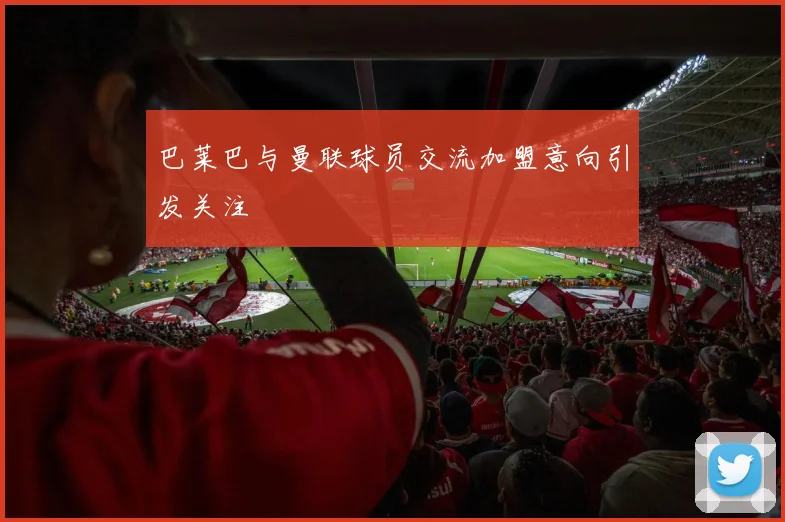 巴莱巴与曼联球员交流加盟意向引发关注