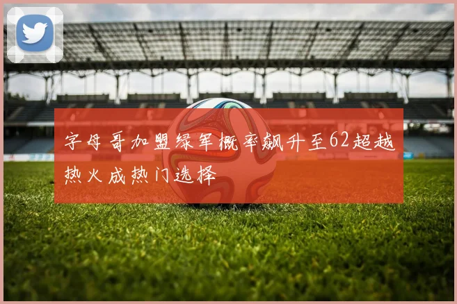 字母哥加盟绿军概率飙升至62超越热火成热门选择