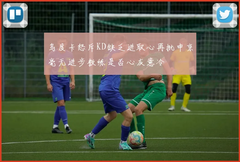 乌度卡怒斥KD缺乏进取心再批申京毫无进步教练是否心灰意冷